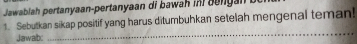 Jawablah pertanyaan-pertanyaan di bawah ini dengan be 
1. Sebutkan sikap positif yang harus ditumbuhkan setelah mengenal teman! 
Jawab: 
_