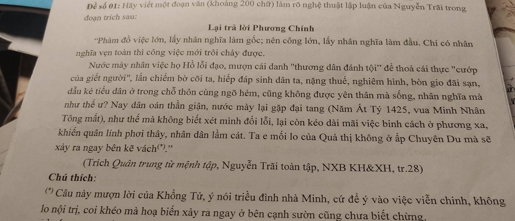 Để số 01: Hãy viết một đoạn văn (khoảng 200 chữ) làm rõ nghệ thuật lập luận của Nguyễn Trãi trong 
đoạn trích sau: 
Lại trả lời Phương Chính 
*Phàm đồ việc lớn, lấy nhân nghĩa làm gốc; nên công lớn, lấy nhân nghĩa làm đầu. Chỉ có nhân 
nghĩa vẹn toàn thì công việc mới trôi chảy được. 
Nước mày nhân việc họ Hồ lỗi đạo, mượn cái danh "thương dân đánh tội” để thoả cái thực "cướp 
của giết người", lấn chiếm bờ cõi ta, hiếp đáp sinh dân ta, nặng thuế, nghiêm hình, bòn gio đãi sạn, 
dẫu kẻ tiểu dân ở trong chỗ thôn cùng ngõ hẻm, cũng không được yên thân mà sống, nhân nghĩa mà 
như thế ư? Nay dân oán thần giận, nước mày lại gặp đại tang (Năm Ất Tý 1425, vua Minh Nhân 
Tông mất), như thế mà không biết xét mình đổi lỗi, lại còn kéo dài mãi việc binh cách ở phương xa, 
khiến quân lính phơi thây, nhân dân lầm cát. Ta e mối lo của Quả thị không ở ấp Chuyên Du mà sẽ 
xảy ra ngay bên kẽ vách(*).” 
(Trích Quân trung từ mệnh tập, Nguyễn Trãi toàn tập, NXB KH& XH, tr. 28) 
Chú thích: 
(* Câu này mượn lời của Khổng Tử, ý nói triều đình nhà Minh, cứ để ý vào việc viễn chinh, không 
lo nội trị, coi khéo mà hoạ biến xảy ra ngay ở bên cạnh sườn cũng chưa biết chừng.