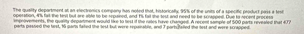 The quality department at an electronics company has noted that, historically, 95% of the units of a specific product pass a test 
operation, 4% fail the test but are able to be repaired, and 1% fail the test and need to be scrapped. Due to recent process 
improvements, the quality department would like to test if the rates have changed. A recent sample of 500 parts revealed that 477
parts passed the test, 16 parts failed the test but were repairable, and 7 parts failed the test and were scrapped.