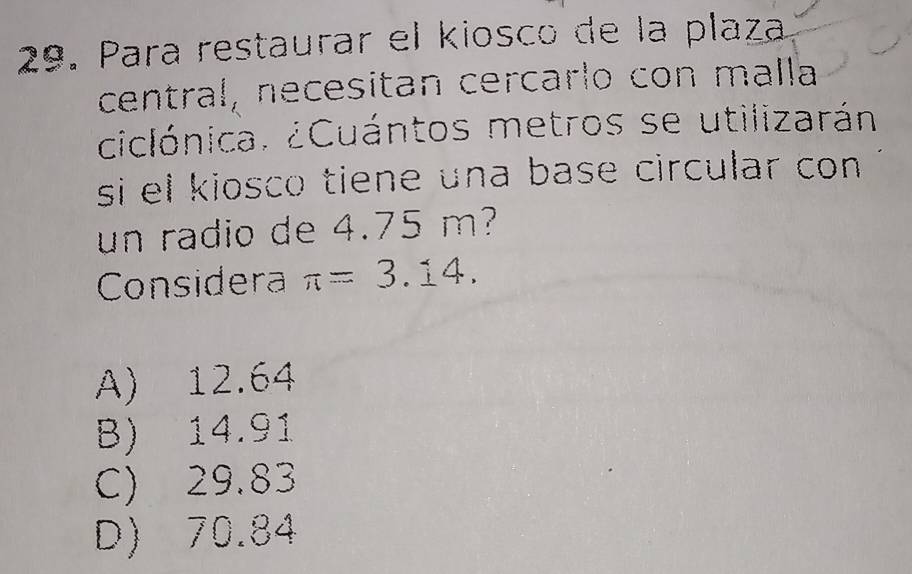 Para restaurar el kiosco de la plaza
central, necesitan cercarlo con malla
ciclónica. ¿Cuántos metros se utilizarán
si el kiosco tiene una base circular con .
un radio de 4.75 m?
Considera π =3.14.
A) 12.64
B) 14.91
C) 29.83
D) 70.84