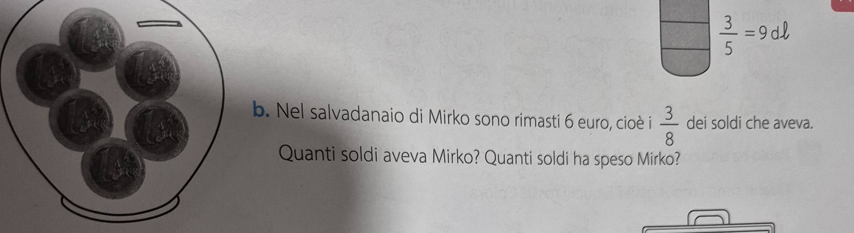  3/5 =9dell
b. Nel salvadanaio di Mirko sono rimasti 6 euro, cioè i  3/8  dei soldi che aveva. 
Quanti soldi aveva Mirko? Quanti soldi ha speso Mirko?