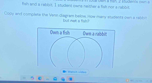 in total own a fish. 2 students own a 
fish and a rabbit. 1 student owns neither a fish nor a rabbit. 
Copy and complete the Venn diagram below. How many students own a rabbit 
but not a fish? 
Own a fish Own a rabbit 
■* Watch video 
BTC +6.10s