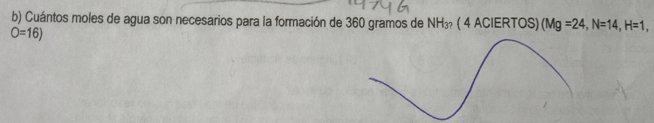 Cuántos moles de agua son necesarios para la formación de 360 gramos de NH_3? ( 4 ACIERTOS) (Mg=24, N=14, H=1,
O=16)