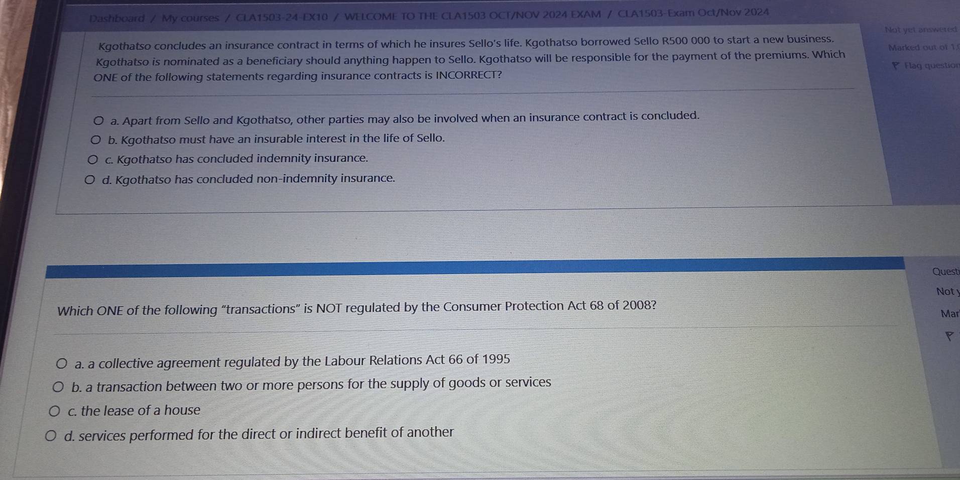 Dashboard / My courses / CLA1503-24-EX10 / WELCOME TO THE CLA1503 OCT/NOV 2024 EXAM / CLA1503-Exam Oct/Nov 2024
Not yet answered
Kgothatso concludes an insurance contract in terms of which he insures Sello's life. Kgothatso borrowed Sello R500 000 to start a new business.
Kgothatso is nominated as a beneficiary should anything happen to Sello. Kgothatso will be responsible for the payment of the premiums. Which Marked out of 1
Flag question
ONE of the following statements regarding insurance contracts is INCORRECT?
a. Apart from Sello and Kgothatso, other parties may also be involved when an insurance contract is concluded.
b. Kgothatso must have an insurable interest in the life of Sello.
c. Kgothatso has concluded indemnity insurance.
d. Kgothatso has concluded non-indemnity insurance.
Questi
Noty
Which ONE of the following “transactions” is NOT regulated by the Consumer Protection Act 68 of 2008?
Mar
a. a collective agreement regulated by the Labour Relations Act 66 of 1995
b. a transaction between two or more persons for the supply of goods or services
c. the lease of a house
d. services performed for the direct or indirect benefit of another