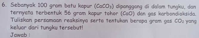 Sebanyak 100 gram batu kapur (CaCO_3) dipanggang di dalam tungku, dan 
ternyata terbentuk 56 gram kapur tohor (CaO) ) dan gas karbondioksida. 
Tuliskan persamaan reaksinya serta tentukan berapa gram gas CO_2 yang 
keluar dari tungku tersebut! 
Jawab :