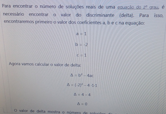 Para encontrar o número de soluções reais de uma equação do 2° grau, é 
necessário encontrar o valor do discriminante (delta). Para isso, 
encontraremos primeiro o valor dos coeficientes a, b e c na equação:
a=1
b=-2
c=1
Agora vamos calcular o valor de delta:
△ =b^2-4ac
Delta =(-2)^2-4· 1· 1
△ =4-4
△ =0
valor de delta mostra o número de soluçã