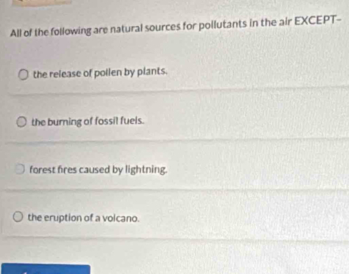 All of the following are natural sources for pollutants in the air EXCEPT--
the release of pollen by plants.
the burning of fossil fuels.
forest fires caused by lightning.
the eruption of a volcano.