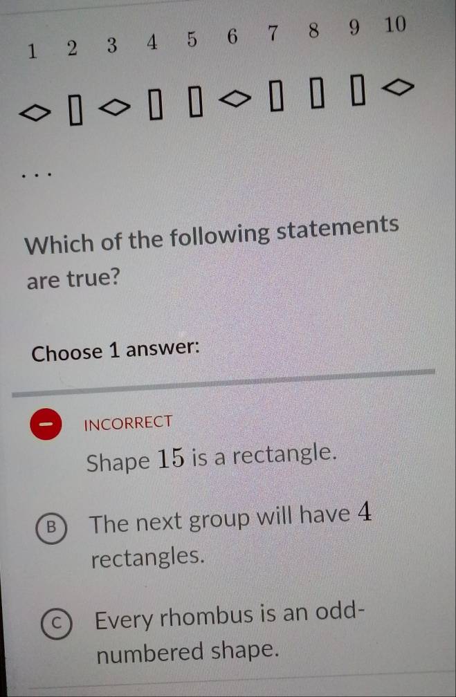 1 2 3 4 5 6 7 8 9 10
Which of the following statements
are true?
Choose 1 answer:
INCORRECT
Shape 15 is a rectangle.
B The next group will have 4
rectangles.
C Every rhombus is an odd-
numbered shape.