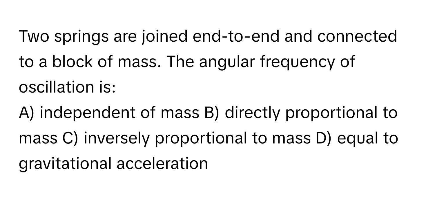 Two springs are joined end-to-end and connected to a block of mass. The angular frequency of oscillation is:

A) independent of mass B) directly proportional to mass C) inversely proportional to mass D) equal to gravitational acceleration