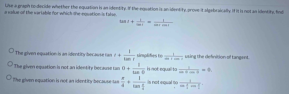 Use a graph to decide whether the equation is an identity. If the equation is an identity, prove it algebraically. If it is not an identity, find
a value of the variable for which the equation is false.
tan t+ 1/tan t = 1/sin tcos t 
The given equation is an identity because tan t+ 1/tan t  simplifes to  1/sin tcos t  using the defnition of tangent.
The given equation is not an identity because tan 0+ 1/tan 0  is not equal to  1/sin 0cos 0 =0.
The given equation is not an identity because tan  π /4 +frac 1tan  π /4  is not equal to frac 1sin  π /4 cos  π /4 .