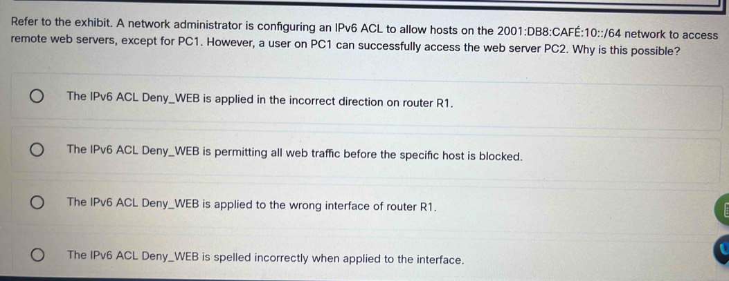 Refer to the exhibit. A network administrator is configuring an IPv6 ACL to allow hosts on the 2001:DB8:CAFÉ: 10::/64 network to access
remote web servers, except for PC1. However, a user on PC1 can successfully access the web server PC2. Why is this possible?
The IPv6 ACL Deny_WEB is applied in the incorrect direction on router R1.
The IPv6 ACL Deny_WEB is permitting all web traffic before the specific host is blocked.
The IPv6 ACL Deny_WEB is applied to the wrong interface of router R1.
The IPv6 ACL Deny_WEB is spelled incorrectly when applied to the interface.