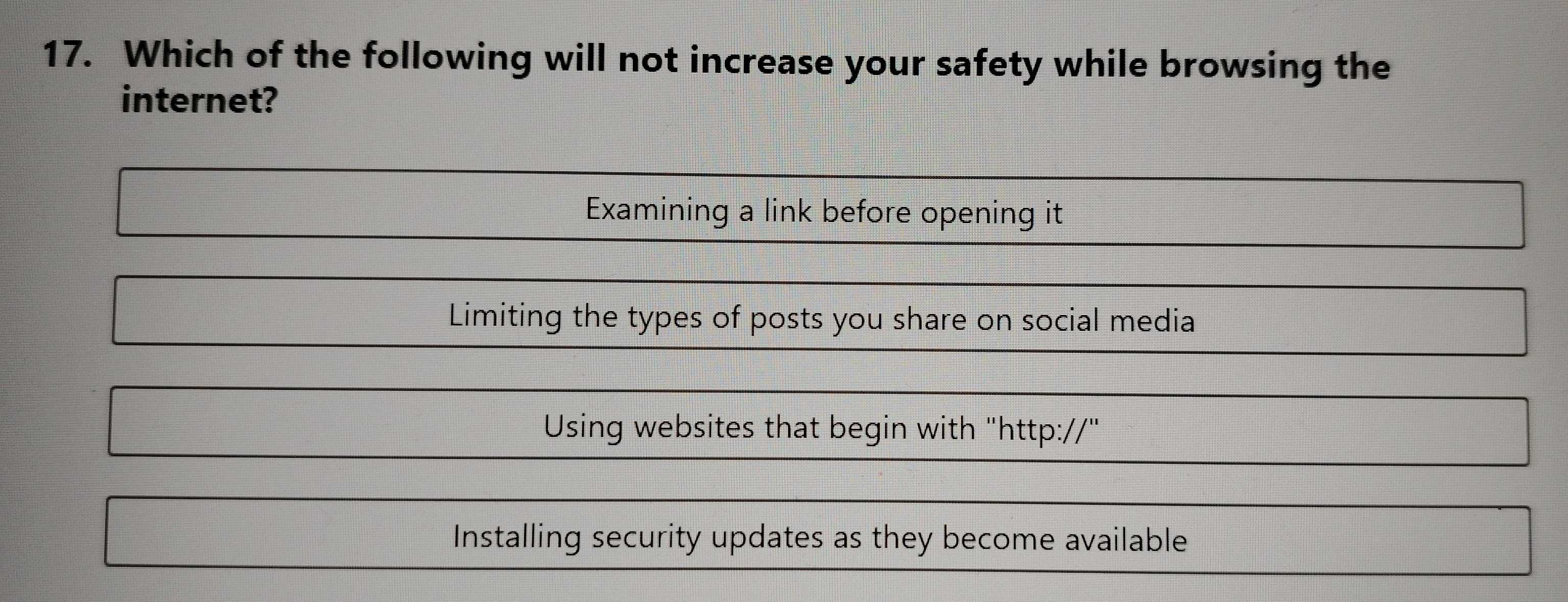 Which of the following will not increase your safety while browsing the
internet?
Examining a link before opening it
Limiting the types of posts you share on social media
Using websites that begin with "http://"
Installing security updates as they become available