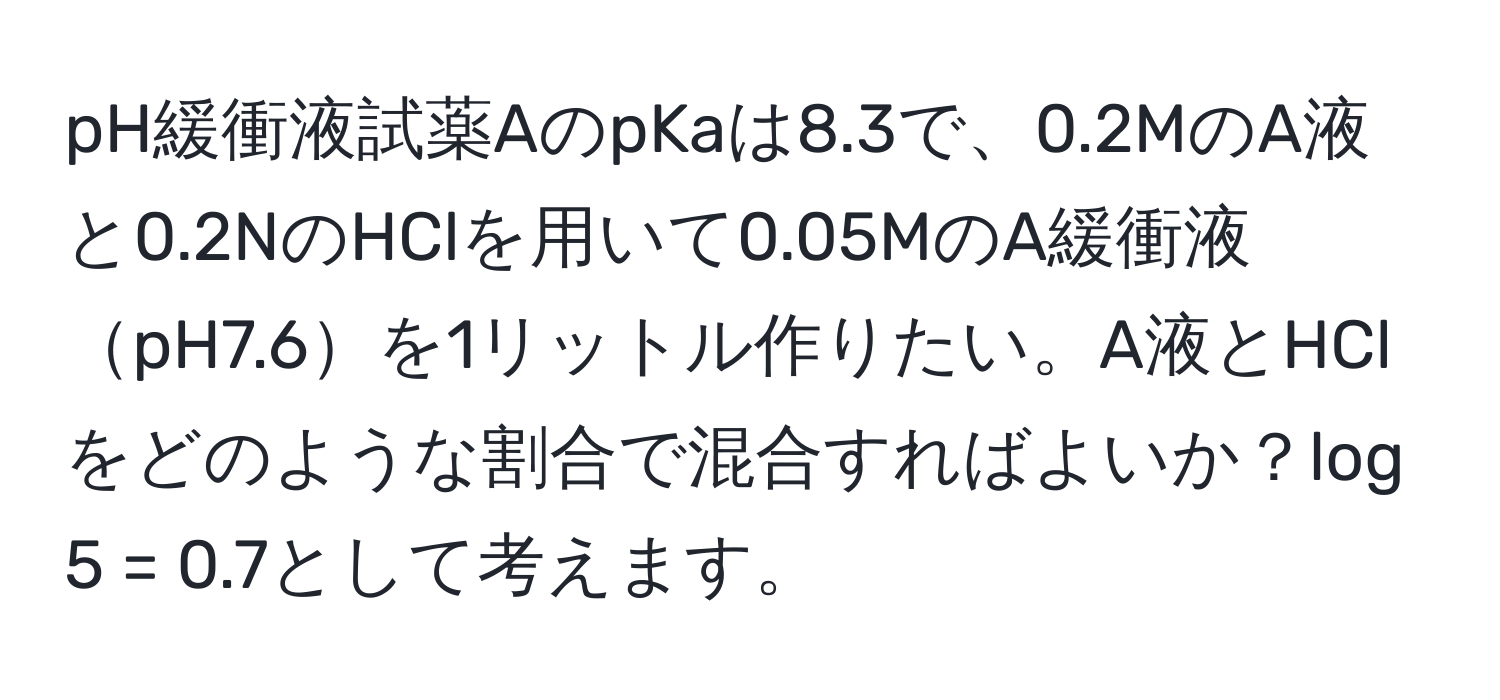 pH緩衝液試薬AのpKaは8.3で、0.2MのA液と0.2NのHClを用いて0.05MのA緩衝液pH7.6を1リットル作りたい。A液とHClをどのような割合で混合すればよいか？log 5 = 0.7として考えます。