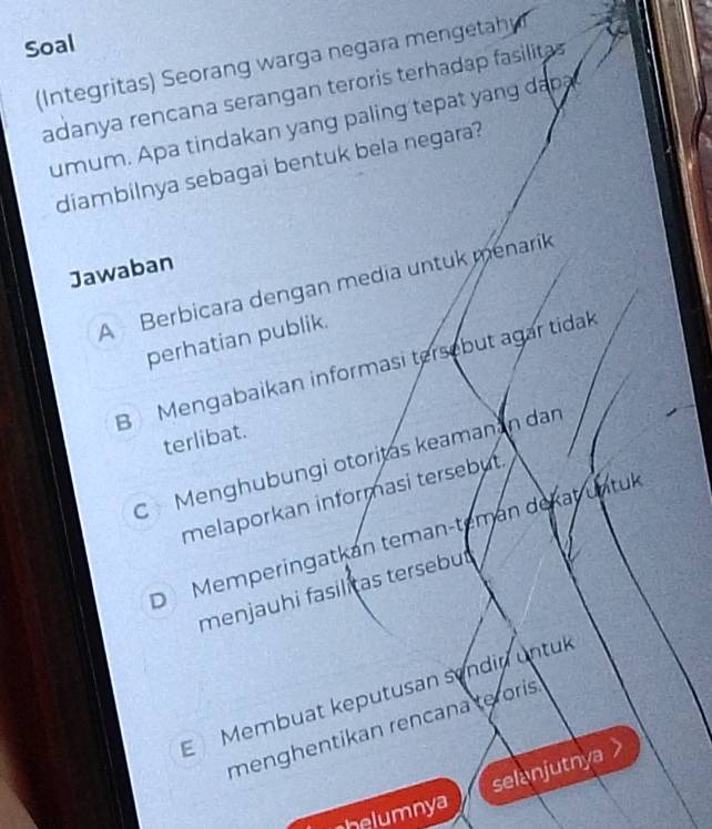 Soal
(Integritas) Seorang warga negara mengetah
adanya rencana serangan teroris terhadap fasilitas
umum. Apa tindakan yang paling tepat yang dapa
diambilnya sebagai bentuk bela negara?
Jawaban
A Berbicara dengan media untuk menarík
perhatian publik.
B Mengabaikan informasi tersebut agar tidak
terlibat.
C Menghübungi otoritas keamanán dan
melaporkan informasi tersebut.
DMemperingatkán teman-temán dekat untul
menjauhi fasilitas tersebut
E Membuat keputusan sendin untul
menghentikan rencana teroris.
selanjutnya >
helumnya