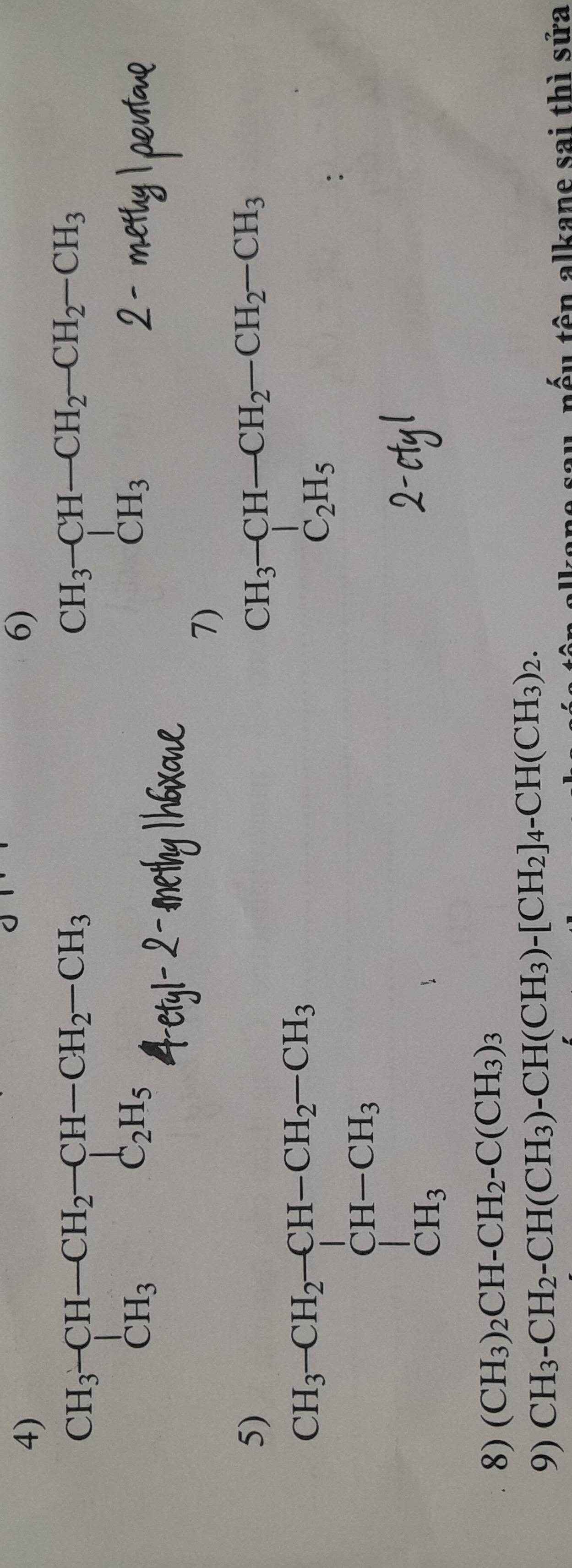 beginarrayr CH_3-CH-CH_2-CH-CH_2-CH_3 CH_3C_2H_5endarray
beginarrayr CH_3-CH-CH_2-CH_2-CH_3 CH_32-metendarray
7)
beginarrayr CH_3-CH-CH_2-CH_2-CH_3 C_2H_5endarray
8) (CH_3)_2CH-CH_2-C(CH_3)_3
9) CH_3-CH_2-CH(CH_3)-CH(CH_3)-[CH_2]_4-CH(CH_3)_2.
nếu tên alkane sai thì sửa