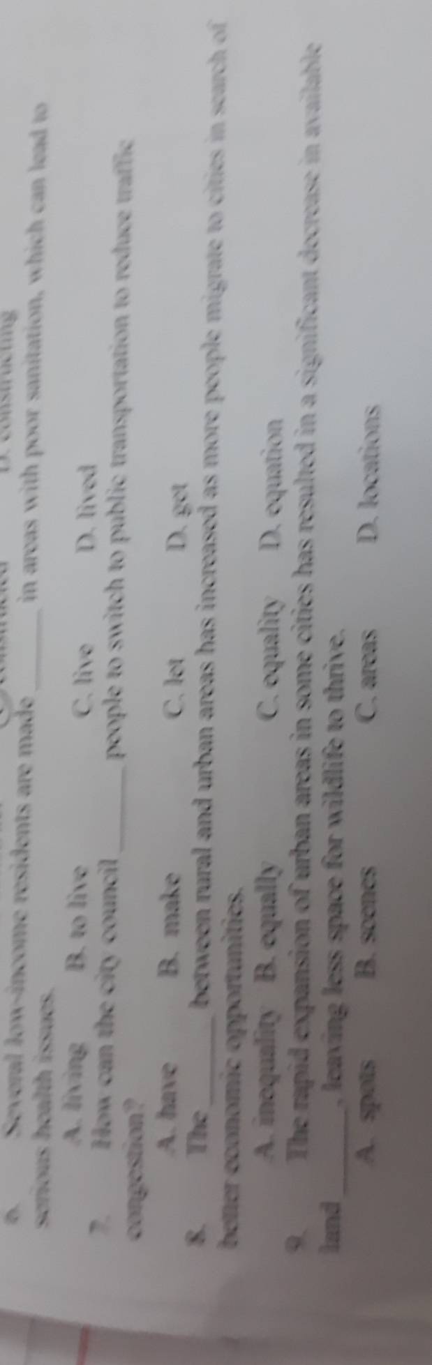 constructing
A Several low-income residents are made _in areas with poor sanitation, which can lead to
serious health issues.
A. living B. to live D. lived
C. live
How can the city council_ people to switch to public transportation to reduce traffic
congostion?
A. have B. make C. let D. get
8. The_ between rural and urban areas has increased as more people migrate to cities in search of 
better economic opportunities.
A. inoquality B. equally C. equality D. equation
9. The rapid expansion of urban areas in some cities has resulted in a significant decrease in available
land_ , leaving less space for wildlife to thrive.
A. spots B. scenes C. areas D. locations