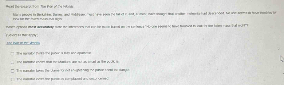 Read the excerpt from The War of the Worlds.
Many people in Berkshire, Surrey, and Middlesex must have seen the fall of it, and, at most, have thought that another meteorite had descended. No one seems to have froubled fo
look for the fallen mass that night.
Which options most accurately state the inferences that can be made based on the sentence "No one seems to have troubled to look for the fallen mass that night"?
(Select all that apply.)
The War of the Worlds
The narrator thinks the public is lazy and apathetic.
The narrator knows that the Martians are not as smart as the public is.
The narrator takes the blame for not enlightening the public about the danger.
The narrator views the public as complacent and unconcerned.