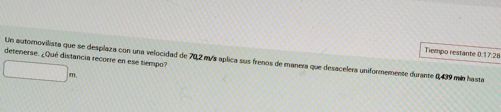 Tiempo restante 0:17:28
detenerse. ¿Qué distancia recorre en ese tiempo? 
Un automovilista que se desplaza con una velocidad de 70,2 m/s aplica sus frenos de manera que desacelera uniformemente durante 0,439 mín hasta
m.