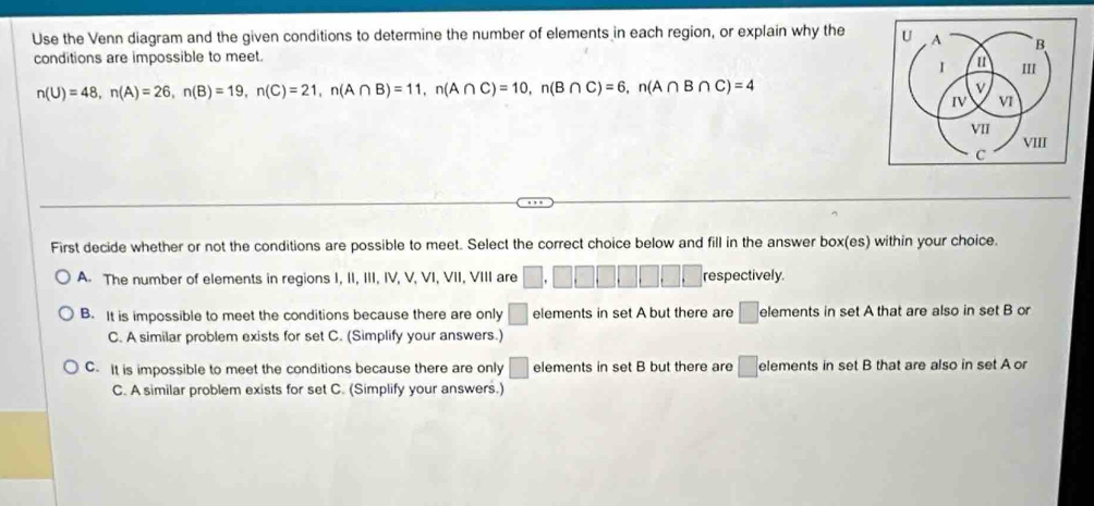 Use the Venn diagram and the given conditions to determine the number of elements in each region, or explain why the U A B
conditions are impossible to meet.
I m III
n(U)=48, n(A)=26, n(B)=19, n(C)=21, n(A∩ B)=11, n(A∩ C)=10, n(B∩ C)=6, n(A∩ B∩ C)=4
v
IV VI
VII
VIII
C
First decide whether or not the conditions are possible to meet. Select the correct choice below and fill in the answer box(es) within your choice.
A The number of elements in regions I, II, III, IV, V, VI, VII, VIII are □ .□ □ □ □ □ □ □ respectively.
B. It is impossible to meet the conditions because there are only □ elements in set A but there are □ elements in set A that are also in set B or
C. A similar problem exists for set C. (Simplify your answers.)
C. It is impossible to meet the conditions because there are only □ elements in set B but there are □ elements in set B that are also in set A or
C. A similar problem exists for set C. (Simplify your answers.)