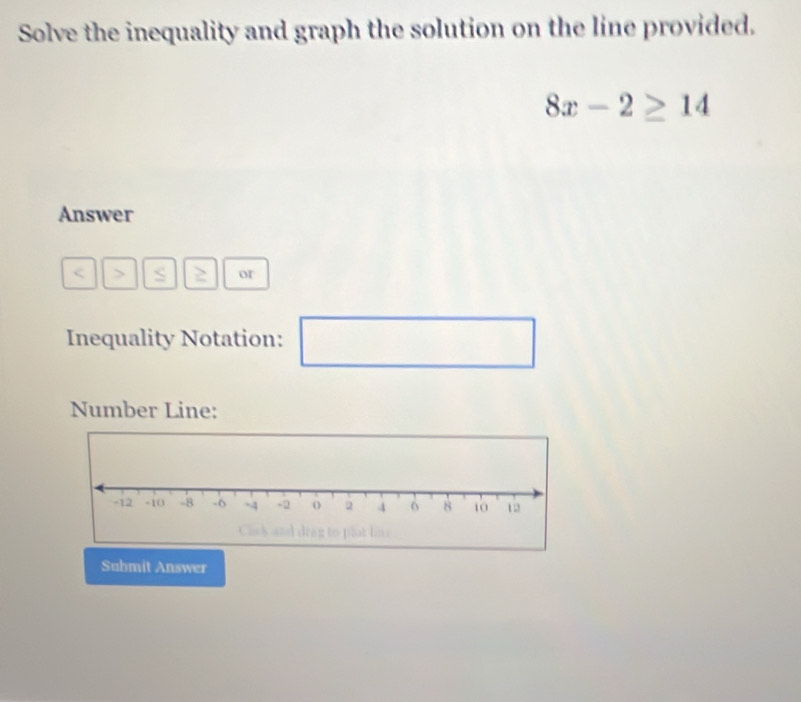 Solve the inequality and graph the solution on the line provided.
8x-2≥ 14
Answer
s or 
Inequality Notation: □ 
□  
Number Line: 
Submit Answer