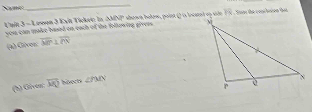 Name; 
_ 
Unit 3=4 Lesson 3 Exit Ticket: In ΔMNP shown below, point () is located on side overline PN State the conclusion that 
you can make based on each of the following givens. 
(a) Given: overline MP⊥ overline PN
(b) Given: overline MS? bisects ∠ PMN