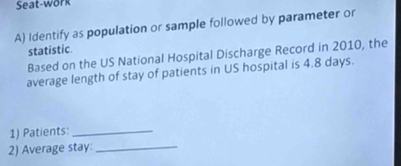 Seat-work 
A) Identify as population or sample followed by parameter or 
statistic. 
Based on the US National Hospital Discharge Record in 2010, the 
average length of stay of patients in US hospital is 4.8 days. 
1) Patients:_ 
2) Average stay:_