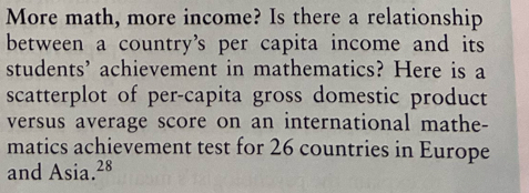 More math, more income? Is there a relationship 
between a country’s per capita income and its 
students’ achievement in mathematics? Here is a 
scatterplot of per-capita gross domestic product 
versus average score on an international mathe- 
matics achievement test for 26 countries in Europe 
and Asia. 28