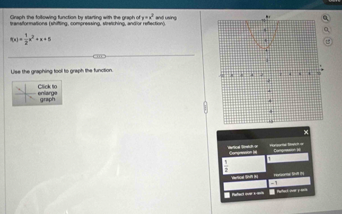 Graph the following function by starting with the graph of y=x^2 and using
transformations (shifting, compressing, stretching, and/or reflection).
f(x)= 1/2 x^2+x+5
Use the graphing tool to graph the function.
Click to
enlarge
graph 
×
Vertical Stretch or Hortzontal Stretch or
Compression (a) Compression (a)
1
 1/2 
Vertical Shift (k) Horzontal Shift (h)
- 1
Reflect over x-axis Reffect over y --sxia
