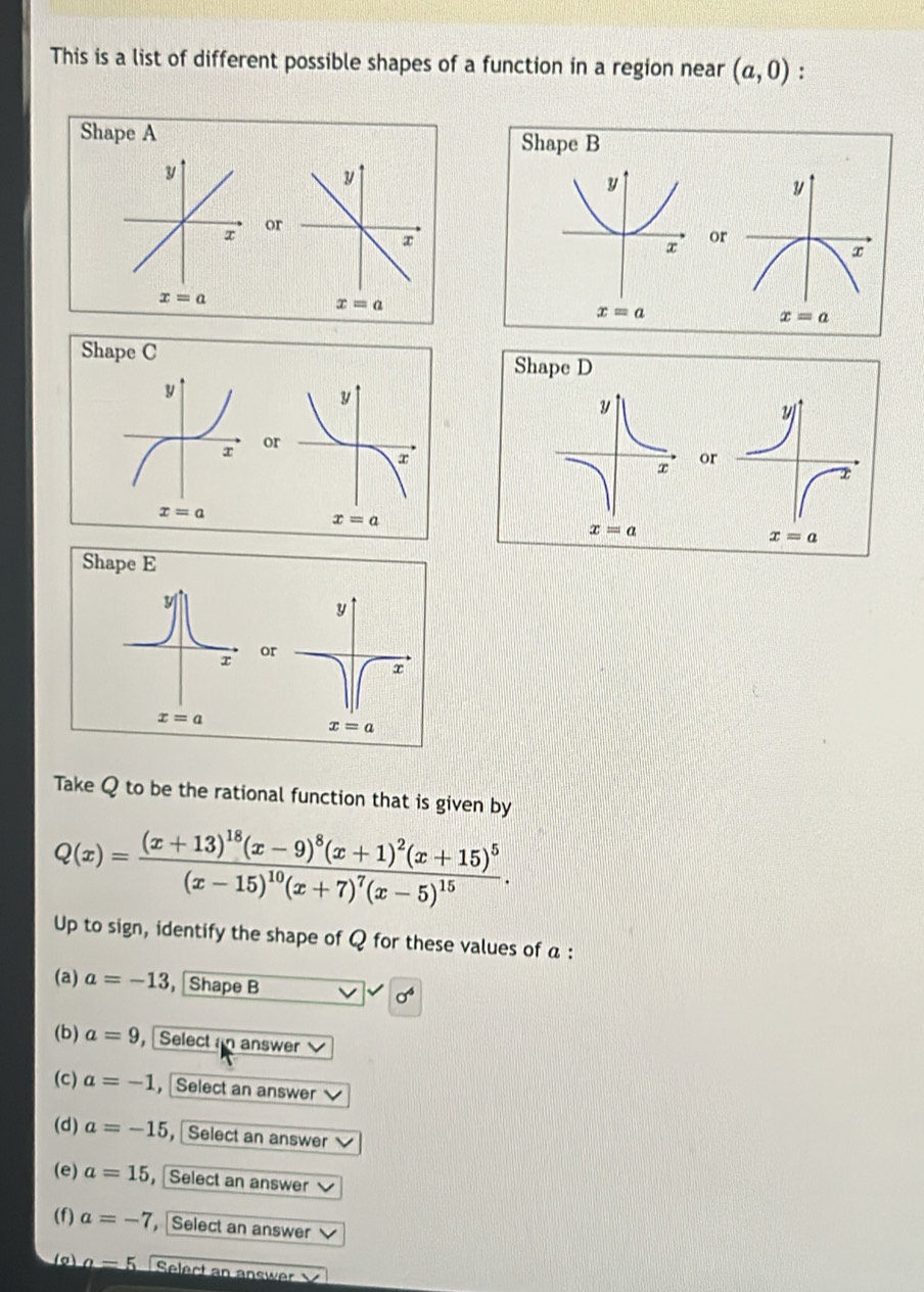 This is a list of different possible shapes of a function in a region near (a,0) :
Sha
or
x
x=a
Shape C
o
Take Q to be the rational function that is given by
Q(x)=frac (x+13)^18(x-9)^8(x+1)^2(x+15)^5(x-15)^10(x+7)^7(x-5)^15.
Up to sign, identify the shape of Q for these values of a :
(a) a=-13 , Shape B sigma^4
(b) a=9 ， Selectan answer 
(c) a=-1 , Select an answer
(d) a=-15 ， Select an answer
(e) a=15 ，Select an answer
(f) a=-7 Select an answer
_ a Select an answer