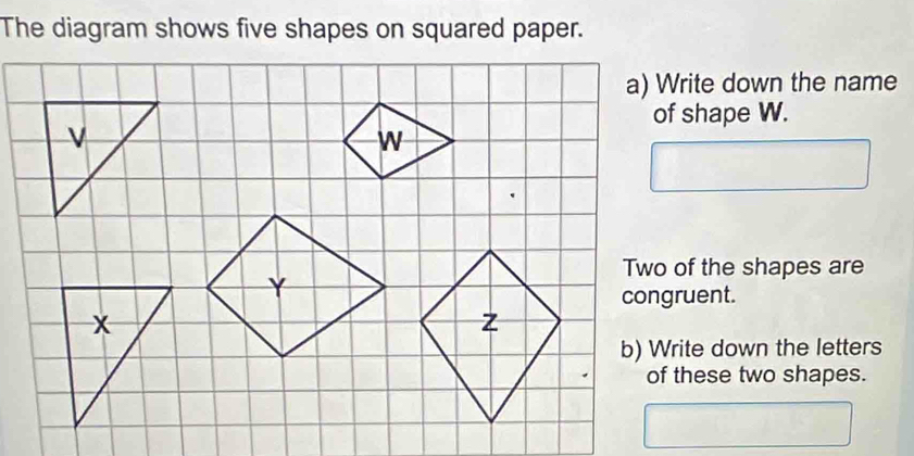 The diagram shows five shapes on squared paper. 
a) Write down the name 
of shape W. 
Two of the shapes are 
b) Write down the letters 
of these two shapes.