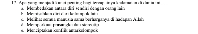 Apa yang menjadi kunci penting bagi tercapainya kedamaian di dunia ini…
a. Membedakan antara diri sendiri dengan orang lain
b. Memisahkan diri dari kelompok lain
c. Melihat semua manusia sama berharganya di hadapan Allah
d. Memperkuat prasangka dan stereotip
e. Menciptakan konflik antarkelompok