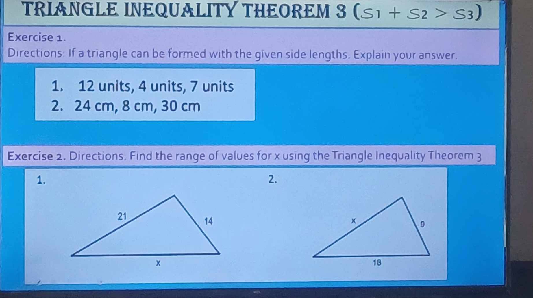 TRIANGLE INEQUALITY THEOREM 3 (S_1+S_2>S_3)
Exercise 1. 
Directions: If a triangle can be formed with the given side lengths. Explain your answer. 
1. 12 units, 4 units, 7 units 
2. 24 cm, 8 cm, 30 cm
Exercise 2. Directions. Find the range of values for x using the Triangle Inequality Theorem 3
1. 
2.