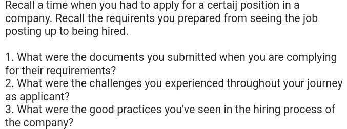 Recall a time when you had to apply for a certaij position in a 
company. Recall the requirents you prepared from seeing the job 
posting up to being hired. 
1. What were the documents you submitted when you are complying 
for their requirements? 
2. What were the challenges you experienced throughout your journey 
as applicant? 
3. What were the good practices you've seen in the hiring process of 
the company?