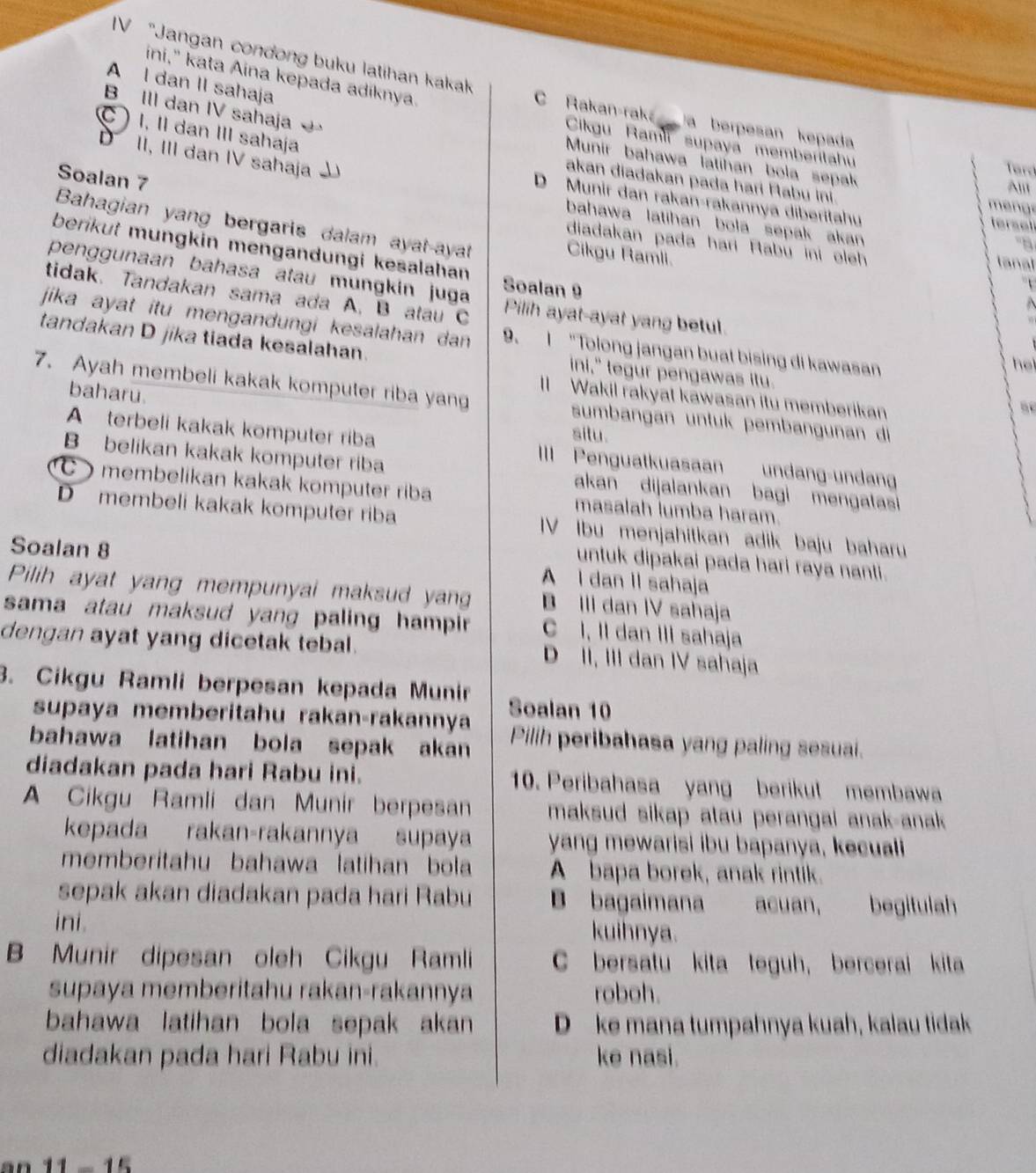 ini," kata Aina kepada adiknya.
IV “Jangan condong buku latihan kakak C Rakan-rak a berpesan kepada
A l dan II sahaja
B III dan IV sahaja
) I, II dan III sahaja
Cikgu Ramli supaya memberitahu
D II, III dan IV sahaja
Munir bahawa latihan bola sepak
Terd
akan diadakan pada hari Pabu ini.
All
D Munir dan rakan-rakannya diberitahu tersel
m e n g 
Soalan 7 diadakan pada hari Rabu ini oleh
bahawa latihan bola sepak akan 
Bahagian yang bergaris dalam ayat-ayat
'B
berikut mungkin mengandungi kesalahan 
Cikgu Ramli.
lanal
penggunaan bahasa atau mungkin juga Soalan 9
tidak. Tandakan sama ada A. B atau C Pilih ayat-ayat yang betul.
  
jika ayat itu mengandungi kesalahan dan 9. I "Tolong jangan buat bising di kawasan
tandakan D jika tiada kesalahan. ini," tegur pengawas itu.
he
baharu.
7. Ayah membeli kakak komputer riba yang sumbangan untuk pembangunan di
II Wakil rakyat kawasan itu memberikan
situ.
A terbeli kakak komputer riba III Penguatkuasaan undang-undang
B belikan kakak komputer riba akan dijalankan bagi mengatasi
membelikan kakak komputer riba masalah lumba haram.
D membeli kakak komputer riba IV Ibu menjahitkan adik baju baharu
Soalan 8
untuk dipakai pada hari raya nanti.
A I dan II sahaja
Pilih ayat yang mempunyai maksud yang B III dan IV sahaja
sama atau maksud yang paling hampir C I, II dan III sahaja
dengan ayat yang dicetak tebal. D II, III dan IV sahaja
3. Cikgu Ramli berpesan kepada Munir Soalan 10
supaya memberitahu rakan-rakannya
bahawa latihan bola sepak akan Pilih peribahasa yang paling sesuai.
diadakan pada hari Rabu ini. 10. Peribahasa yang berikut membawa
A Cikgu Ramli dan Munir berpesan maksud sikap atau perangai anak-anak 
kepada rakan-rakannya supaya yang mewarisi ibu bapanya, kecuali
memberitahu bahawa latihan bola A bapa borek, anak rintik.
sepak akan diadakan pada hari Rabu B bagaimana acuan, begitulah
ini. kuihnya.
B Munir dipesan oleh Cikgu Ramli C bersatu kita teguh, bercerai kita
supaya memberitahu rakan-rakannya roboh.
bahawa latihan bola sepak akan D ke mana tumpahnya kuah, kalau tidak
diadakan pada hari Rabu ini. ke nasi.
1 1 - 15