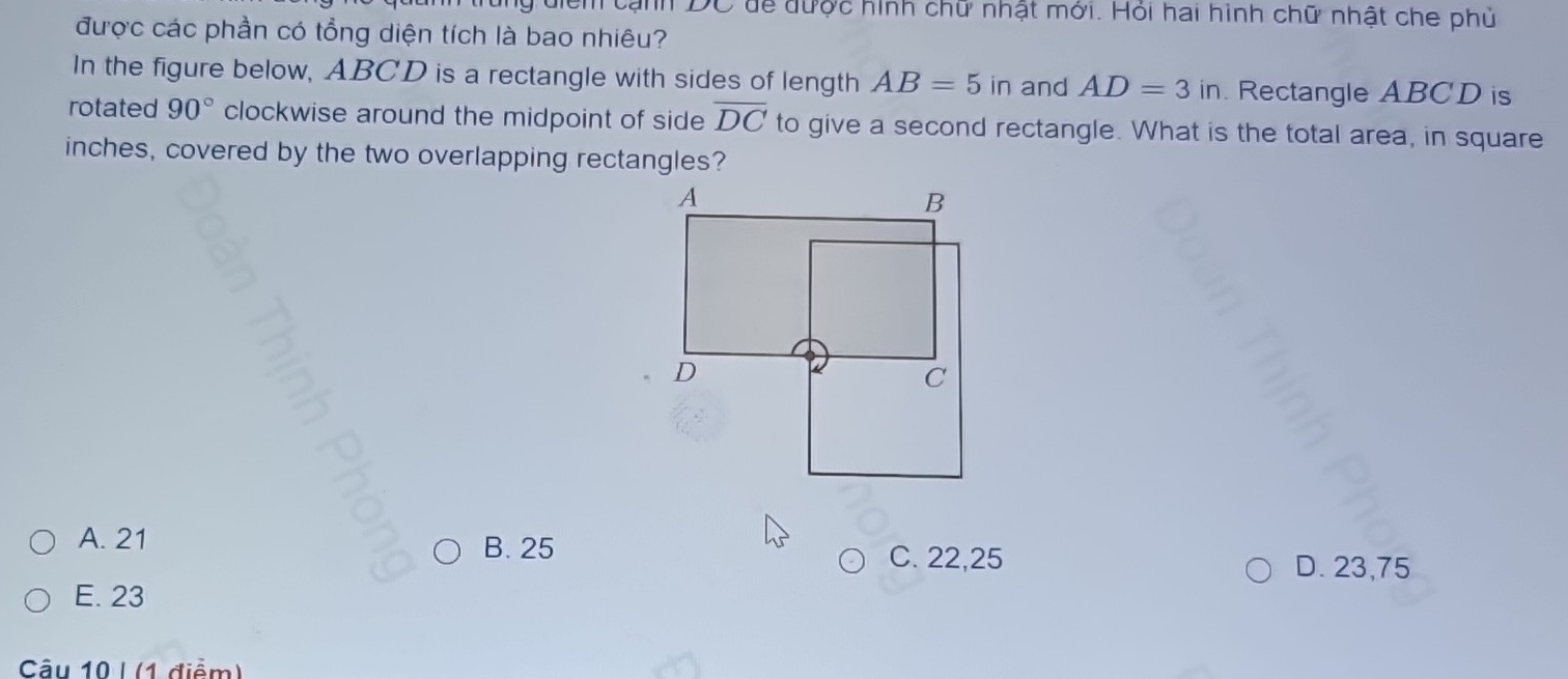 cạnh DC để được hình chữ nhật mới. Hỏi hai hình chữ nhật che phủ
được các phần có tổng diện tích là bao nhiêu?
In the figure below, ABCD is a rectangle with sides of length AB=5in and AD=3in. Rectangle ABCD is
rotated 90° clockwise around the midpoint of side overline DC to give a second rectangle. What is the total area, in square
inches, covered by the two overlapping rectangles?
A. 21 B. 25
C. 22,25 D. 23,75
E. 23
Câu 10 | (1 điểm)