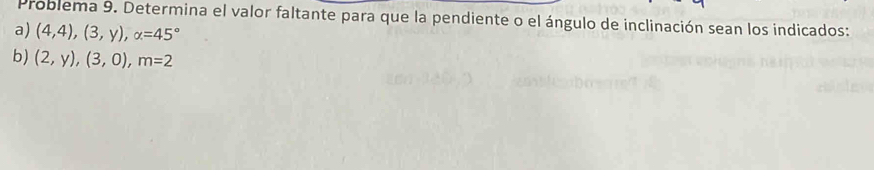 Problema 9. Determina el valor faltante para que la pendiente o el ángulo de inclinación sean los indicados: 
a) (4,4),(3,y), alpha =45°
b) (2,y),(3,0), m=2