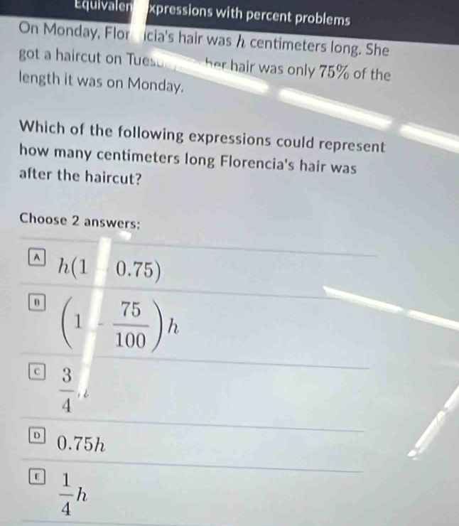 Equivalen xpressions with percent problems
On Monday, Flor icia's hair was h centimeters long. She
got a haircut on Tues her hair was only 75% of the
length it was on Monday.
Which of the following expressions could represent
how many centimeters long Florencia's hair was
after the haircut?
Choose 2 answers:
A h(1|0.75)
(1- 75/100 )h
c  3/4 ,
D 0.75h
E  1/4 h