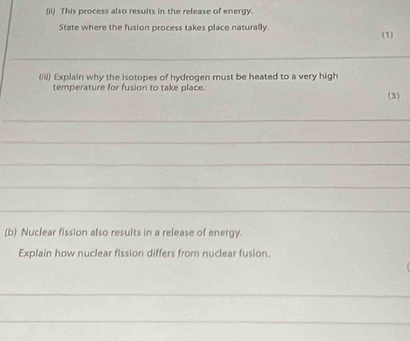 (ii) This process also results in the release of energy. 
State where the fusion process takes place naturally 
(1) 
_ 
(iil) Explain why the isotopes of hydrogen must be heated to a very high 
temperature for fusion to take place. 
(3) 
_ 
_ 
_ 
_ 
_ 
(b) Nuclear fission also results in a release of energy. 
Explain how nuclear fission differs from nuclear fusion. 
_ 
_