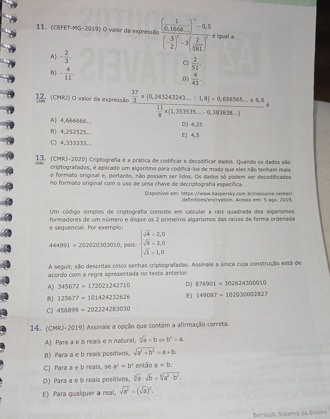 (CEFET-MG-2019) O valor da expressão frac (frac 1(0,66...endpmatrix)^(-1)-0,5 (.5)^2(- 3/2 )^2-3( 2/sqrt [5 sqrt [1])^2. é igual a
A) - 2/3 .
C)  2/51 .
B) - 4/11 . D)  4/43 .
12. (CMRJ) O valor da expressão frac  37/3 * (0,243243243...:1,8)+0,656565...* 6,6,6,6,6,  11/8 * (1,353535...-0,3838...)
A) 4,666666...
D) 4,25
B) 4,252525... E) 4,5
C) 4,333333...
13. (CMRJ-2020) Criptografia é a prática de codificar e decodificar dados. Quando os dados são
GUBC
criptografados, é aplicado um algoritmo para codificá-los de modo que eles não tenham mais
o formato original e, portanto, não possam ser lidos. Os dados só podem ser decodificados
no formato original com o uso de uma chave de decriptografia específica.
Disponível em: https://www.kaspersky.com.br/resource-center/
definitions/encryption. Acesso em: 5 ago. 2019.
Um código simples de criptografia consiste em calcular a raiz quadrada dos algarismos
formadores de um número e dispor os 2 primeiros algarismos das raízes de forma ordenada
e sequencial. Por exemplo:
444991=202020303010 , pois: beginarrayl sqrt(4)=2,0 sqrt(9)=3,0 sqrt(1)=1,0endarray.
A seguir, são descritas cinco senhas criptografadas. Assinale a única cuja construção está de
acordo com a regra apresentada no texto anterior.
A) 345672=172021242710
D) 876901=302624300010
B) 125677=101424232626
E) 149087=102030002827
C) 456899=202224283030
14. (CMRJ-2019) Assinale a opção que contém a afirmação correta.
A) Para a e b reais e n natural, sqrt[n](a)=bLeftrightarrow b^n=a.
B) Para a e b reais positivos, sqrt(a^2+b^2)=a+b.
C) Para a e b reais, se a^2=b^2 então a=b.
D) Para a e b reais positivos, sqrt[3](a)· sqrt(b)=sqrt[6](a^2· b^3).
E) Para qualquer a real, sqrt(a^2)=(sqrt(a))^2.
Bernoulli Sistema de Ensino