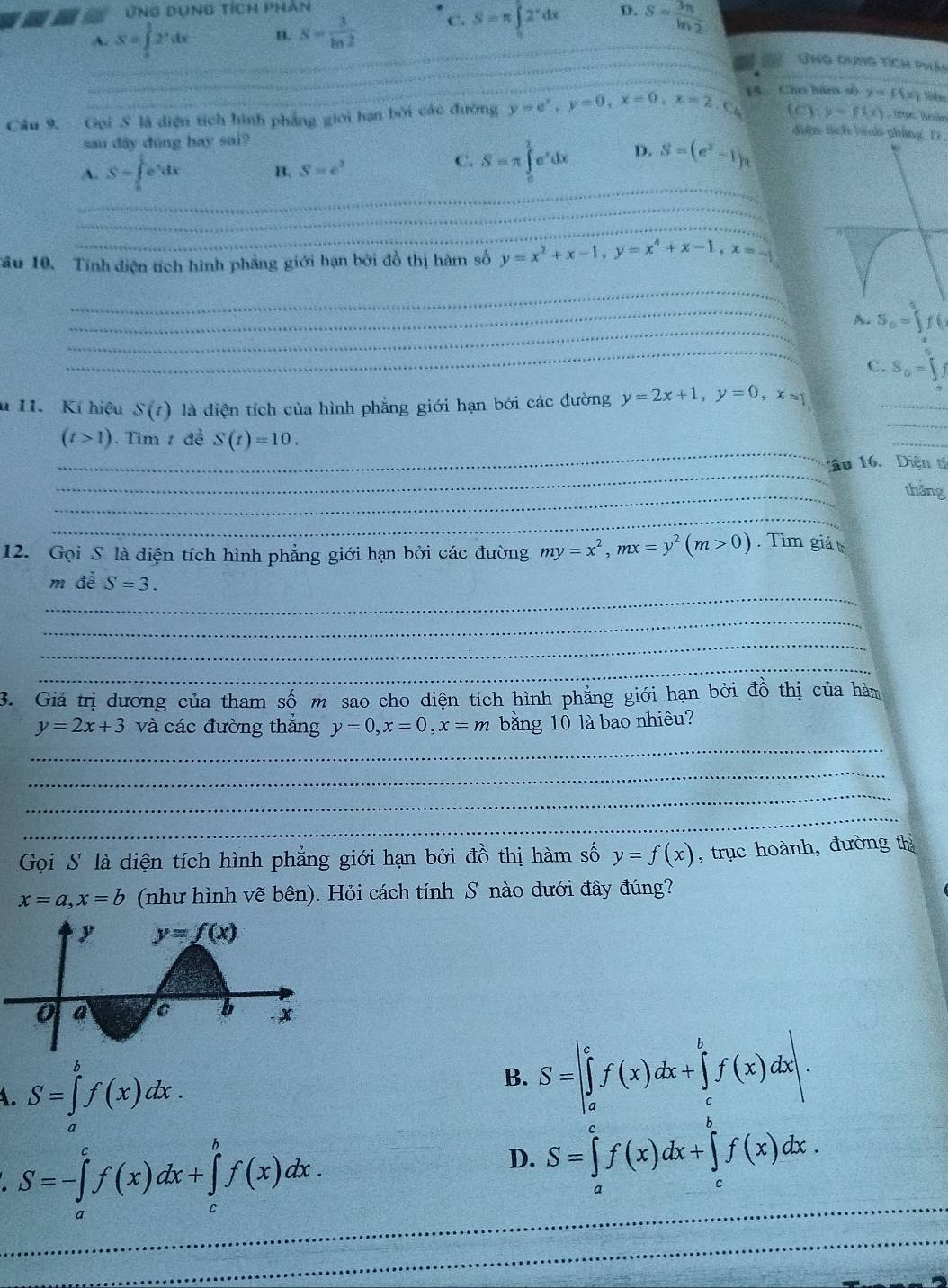 ứng dụng tích phân
A. S=∈tlimits _0^(12^x)dx n. S= 3/ln 2  C. S=π ∈tlimits _0^(12^x)dx D. S= 3n/ln 2  _
_
_Ứng dưng tích Phản
Câu 9. Gọi S là diện tích hình phẳng giới hạn bởi các đường y=e^x,y=0,x=0,x=2. 15.Cho hán số y=f(x) lifes
Y y=f(x)
sau dây dùng hay sai?
diện tích hình phẳng D.
_
A. S=∈tlimits _0^(1e^x)dx B. S=e^2
C. S=π ∈tlimits _0^((frac 3)2)e^xdx D. S=(e^x-1)n
_
_
Tâu 10. Tính điện tích hình phẳng giới hạn bởi đồ thị hàm số y=x^2+x-1,y=x^4+x-1,x=-1
_
_
_
A. S_0=∈t f(
_
C. S_□ =∈tlimits
u 11. Kí hiệu S(t) là diện tích của hình phẳng giới hạn bởi các đường y=2x+1,y=0,x=1
_
_
(t>1) Tìm 1 đề S(t)=10.
_
_
_
1ầu 16.  Diện tí
_
thǎng
_
12. Gọi S là diện tích hình phẳng giới hạn bởi các đường my=x^2,mx=y^2(m>0). Tìm giá
_
m đề S=3.
_
_
_
3. Giá trị dương của tham số m sao cho diện tích hình phẳng giới hạn bởi đồ thị của hàm
_
y=2x+3 và các đường thắng y=0,x=0,x=m bằng 10 là bao nhiêu?
_
_
_
Gọi S là diện tích hình phẳng giới hạn bởi đồ thị hàm số y=f(x) , trục hoành, đường th
x=a,x=b (như hình vẽ bên). Hỏi cách tính S nào dưới đây đúng?
A. S=∈tlimits _a^bf(x)dx. S=|∈tlimits _a^cf(x)dx+∈tlimits _c^bf(x)dx|.
B.
_ S=-∈tlimits _a^cf(x)dx+∈tlimits _c^bf(x)dx.
D. S=∈tlimits _a^cf(x)dx+∈tlimits _c^bf(x)dx.
_
_
_