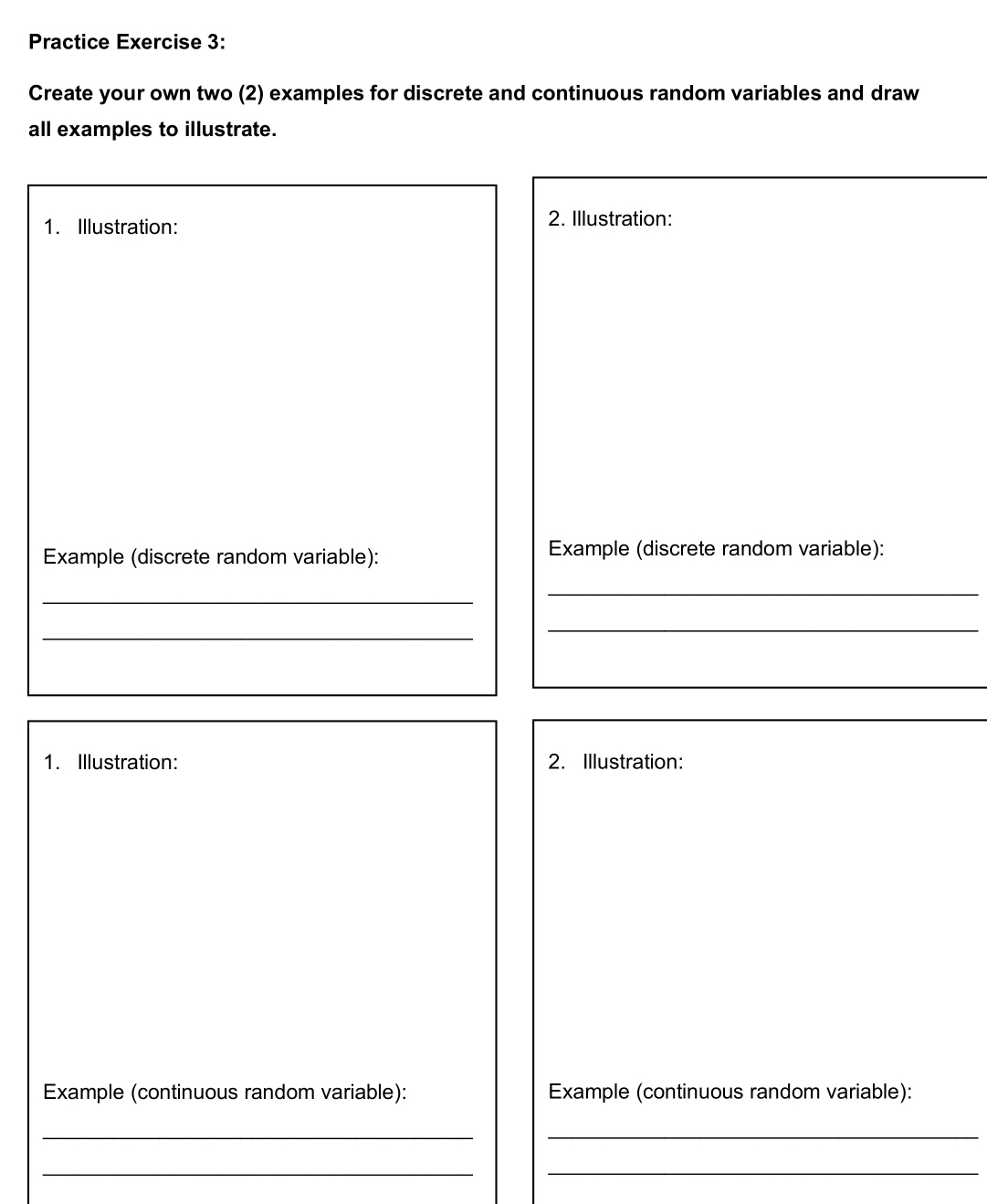 Practice Exercise 3: 
Create your own two (2) examples for discrete and continuous random variables and draw 
all examples to illustrate. 
1. Illustration: 2. Illustration: 
Example (discrete random variable): Example (discrete random variable): 
_ 
_ 
_ 
_ 
1. Illustration: 2. Illustration: 
Example (continuous random variable): Example (continuous random variable): 
_ 
_ 
__