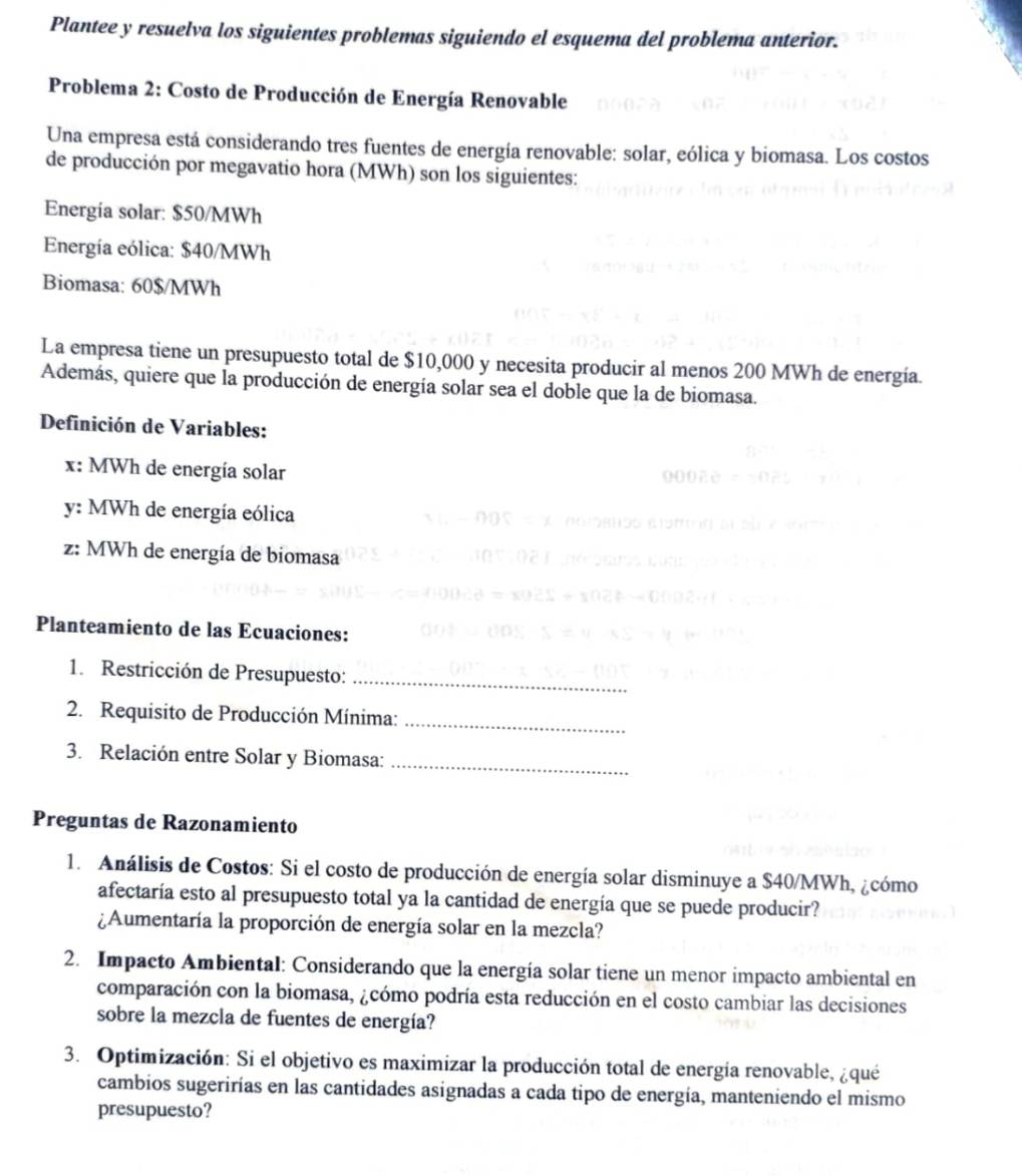 Plantee y resuelva los siguientes problemas siguiendo el esquema del problema anterior.
Problema 2: Costo de Producción de Energía Renovable
Una empresa está considerando tres fuentes de energía renovable: solar, eólica y biomasa. Los costos
de producción por megavatio hora (MWh) son los siguientes:
Energia solar: $50/MWh
Energía eólica: $40/MWh
Biomasa: 60$/MWh
La empresa tiene un presupuesto total de $10,000 y necesita producir al menos 200 MWh de energía.
Además, quiere que la producción de energía solar sea el doble que la de biomasa.
Definición de Variables:
x: MWh de energía solar
y: MWh de energía eólica
z: MWh de energía de biomasa
Planteamiento de las Ecuaciones:
1. Restricción de Presupuesto:_
2. Requisito de Producción Mínima:_
3. Relación entre Solar y Biomasa:_
Preguntas de Razonamiento
1. Análisis de Costos: Si el costo de producción de energía solar disminuye a $40/MWh, ¿cómo
afectaría esto al presupuesto total ya la cantidad de energía que se puede producir?
¿Aumentaría la proporción de energía solar en la mezcla?
2. Impacto Ambiental: Considerando que la energía solar tiene un menor impacto ambiental en
comparación con la biomasa, ¿cómo podría esta reducción en el costo cambiar las decisiones
sobre la mezcla de fuentes de energía?
3. Optimización: Si el objetivo es maximizar la producción total de energía renovable, ¿qué
cambios sugerirías en las cantidades asignadas a cada tipo de energía, manteniendo el mismo
presupuesto?