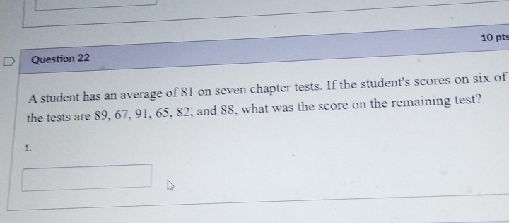 A student has an average of 81 on seven chapter tests. If the student's scores on six of 
the tests are 89, 67, 91, 65, 82, and 88, what was the score on the remaining test? 
1.