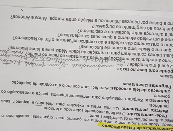 Características do Estado Moderno 
Estado Moderno surgiu como uma forma de governo mais organizada, substituindo o 
alismo. Suas principais características eram: 
Poder centralizado: O rei tinha autoridade sobre todo o território. 
Exército permanente: Os reis criaram exércitos para defender e expandir seus 
territórios. 
Burocracia: Surgiram instituições para administrar impostos, justiça e organização do 
governo. 
Unificação de leis e moedas: Para facilitar o comércio e o controle da população, 
Perguntas Discursivas 
idades: 
ponda com base no texto: 
O que é moderidade? 
Como a modemidade impactou diferentes sociedades ao redor do mundo? 
Quais fatores contribuíram para a transição da Idade Média para a Idade Moderna? 
que era o feudalismo e como ele funcionava? 
omo o crescimento das cidades e do comércio influenciou o fim do feudalismo? 
que é um Estado Moderno e quais suas características? 
hal a diferença entre feudalismo e capitalismo? 
que levou ao surgimento da burguesia? 
mo a busca por riquezas influenciou a relação entre Europa, África e América?