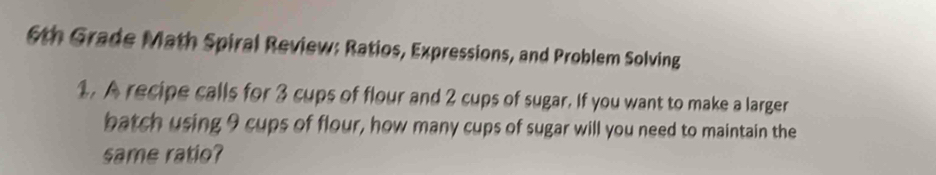 6th Grade Math Spiral Review: Ratios, Expressions, and Problem Solving 
1. A recipe calls for 3 cups of flour and 2 cups of sugar. If you want to make a larger 
batch using 9 cups of flour, how many cups of sugar will you need to maintain the 
same ratio?