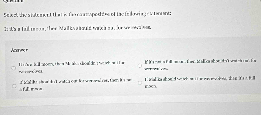 Question
Select the statement that is the contrapositive of the following statement:
If it's a full moon, then Malika should watch out for werewolves.
Answer
If it's a full moon, then Malika shouldn't watch out for If it's not a full moon, then Malika shouldn't watch out for
werewolves. werewolves.
If Malika shouldn't watch out for werewolves, then it's not If Malika should watch out for werewolves, then it's a full
a full moon. moon.