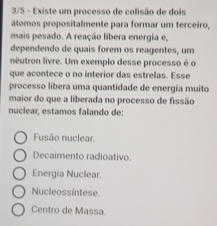 3/5 - Existe um processo de colisão de dois
átomos propositalmente para formar um terceiro,
mais pesado. A reação libera energia e,
dependendo de quais forem os reagentes, um
neutron livre. Um exemplo desse processo é o
que acontece o no interior das estrelas. Esse
processo libera uma quantidade de energia muito
maior do que a liberada no processo de fissão
nuclear, estamos falando de:
Fusão nuclear.
Decaimento radioativo.
Energia Nuclear.
Nucleossíntese.
Centro de Massa.