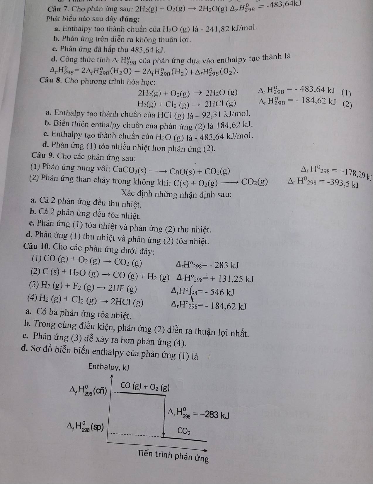 Cho phản ứng sau: 2H_2(g)+O_2(g)to 2H_2O(g)△ _rH_(298)^0=-483,64kJ
Phát biểu nào sau đây đúng:
a. Enthalpy tạo thành chuẩn của H_2O (g) 1a-241 ,82 kJ/mol.
b. Phản ứng trên diễn ra không thuận lợi.
c. Phản ứng đã hấp thụ 483,64 kJ.
d. Công thức tính △ _rH_(298)^o 3 của phản ứng dựa vào enthalpy tạo thành là
△ _rH_(298)^0=2△ _fH_(298)^0(H_2O)-2△ _fH_(298)^o(H_2)+△ _fH_(298)^o(O_2).
Câu 8. Cho phương trình hóa học:
2H_2(g)+O_2(g)to 2H_2O(g) Δr H_(298)°=-483,64kJ (1)
H_2(g)+Cl_2(g)to 2HCl(g) Δr H_(298)°=-184,62kJ (2)
a. Enthalpy tạo thành chuẩn của HCl(g)1lambda -92,31kJ/ nol.
b. Biến thiên enthalpy chuẩn của phản ứng (2) là 184,62 kJ.
c. Enthalpy tạo thành chuẩn của H_2O (g) 1a-483,64kJ/ mol.
d. Phản ứng (1) tỏa nhiều nhiệt hơn phản ứng (2).
Câu 9. Cho các phản ứng sau:
(1) Phản ứng nung vôi: CaCO_3(s)to CaO(s)+CO_2(g)
△ _rH^0_298=+178,29kJ
(2) Phản ứng than cháy trong không khí: C(s)+O_2(g)to CO_2(g) △ _rH^0_298=-393,5kJ
Xác định những nhận định sau:
a. Cả 2 phản ứng đều thu nhiệt.
b. Cả 2 phản ứng đều tỏa nhiệt.
c. Phản ứng (1) tỏa nhiệt và phản ứng (2) thu nhiệt.
d. Phản ứng (1) thu nhiệt và phản ứng (2) tỏa nhiệt.
Câu 10. Cho các phản ứng dưới đây:
(1) CO(g)+O_2(g)to CO_2(g)
△ _rH°_298=-283kJ
(2) C(s)+H_2O(g)to CO(g)+H_2 (g) △ _rH°_298=+131,25kJ
(3) H_2(g)+F_2(g)to 2HF(g) △ _rH°2(98=-546kJ
(4) H_2(g)+Cl_2(g)to 2HCI(g) △ _rH°_298=-184,62kJ
a. Có ba phản ứng tỏa nhiệt.
b. Trong cùng điều kiện, phản ứng (2) diễn ra thuận lợi nhất.
c. Phản ứng (3) dễ xảy ra hơn phản ứng (4).
d. Sơ đồ biễn biến enthalpy của phản ứng (1) là
Enthalpy, kJ
△ _fH_(298)^0(cfi) CO(g)+O_2(g)
△ _rH_(298)^0=-283kJ
△ _fH_(298)^0(sp)
CO_2
Tiến trình phản ứng