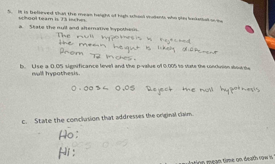 It is believed that the mean height of high school students who play basketball on the 
school team is 73 inches. 
a. State the null and alternative hypothesis. 
b. Use a 0.05 significance level and the p -value of 0.005 to state the conclusion about the 
null hypothesis. 
c. State the conclusion that addresses the original claim. 
ulation mean time on death row is ?