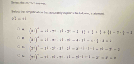 Select the correct answer.
Select the simplification that accurately explains the following statement.
sqrt[4](2)=2^(frac 1)4
A. (2^(frac 1)4)^4=2^(frac 1)4· 2^(frac 1)4· 2^(frac 1)4=2· ( 1/4 + 1/4 + 1/4 + 1/4 )=2·  4/4 =2
B. (2^(frac 1)4)^4=2^(frac 1)4· 2^(frac 1)4· 2^(frac 1)4=4· 2^(frac 1)4=4·  1/4 · 2=2
C. (2^(frac 1)4)^4=2^(frac 1)4· 2^(frac 1)4· 2^(frac 1)4=2^(frac 1)4+ 1/4 + 1/4 =2^(frac 4)4=2^1=2
D. (2^(frac 1)4)^4=2^(frac 1)4· 2^(frac 1)4· 2^(frac 1)4=2^(frac 1)4·  1/4 ·  1/4 =2^(frac 4)4=2^1=2